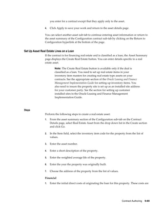 Contract Authoring    9-69
you enter for a contract except that they apply only to the asset.
4. Click Apply to save your work and return to the asset details page.
You can select another asset sub-tab to continue entering asset information or return to
the asset summary of the Configuration contract sub-tab by clicking on the Return to
Configuration hyperlink at the bottom of the page.
Set Up Asset Real Estate Lines on a Loan
If the contract is for financing real estate and is classified as a loan, the Asset Summary
page displays the Create Real Estate button. You can enter details specific to a real
estate asset.
Note: The Create Real Estate button is available only if the deal is
classified as a loan. You need to set up real estate items in your
inventory item masters for creating real estate type assets on your
contracts. See the appropriate section of the Oracle Leasing and Finance
Management Implementation Guide for setting up inventory items. You
also need to insure the property site is set up as an installed site address
for your customer party. See the section for setting up customer
installed sites in the Oracle Leasing and Finance Management
Implementation Guide.
Steps
Perform the following steps to create a real estate asset:
1. From the asset summary section of the Configuration sub-tab on the Contract
Details page, select Real Estate Asset from the drop down list in the Create section
and click Go.
2. In the Item field, select the inventory item code for the property from the list of
values.
3. Enter the asset number.
4. Enter a short description of the property.
5. Enter the weighted average life of the property.
6. Enter the year the property was originally built.
7. Choose the address of the property from the list of values.
Financial
1. Enter the initial direct costs of originating the loan for this property. These costs are
 