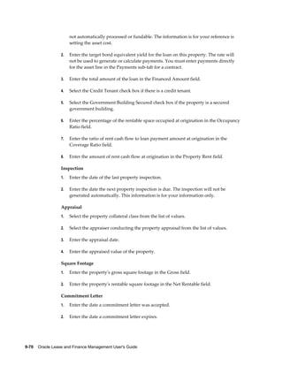 9-70    Oracle Lease and Finance Management User's Guide
not automatically processed or fundable. The information is for your reference is
setting the asset cost.
2. Enter the target bond equivalent yield for the loan on this property. The rate will
not be used to generate or calculate payments. You must enter payments directly
for the asset line in the Payments sub-tab for a contract.
3. Enter the total amount of the loan in the Financed Amount field.
4. Select the Credit Tenant check box if there is a credit tenant.
5. Select the Government Building Secured check box if the property is a secured
government building.
6. Enter the percentage of the rentable space occupied at origination in the Occupancy
Ratio field.
7. Enter the ratio of rent cash flow to loan payment amount at origination in the
Coverage Ratio field.
8. Enter the amount of rent cash flow at origination in the Property Rent field.
Inspection
1. Enter the date of the last property inspection.
2. Enter the date the next property inspection is due. The inspection will not be
generated automatically. This information is for your information only.
Appraisal
1. Select the property collateral class from the list of values.
2. Select the appraiser conducting the property appraisal from the list of values.
3. Enter the appraisal date.
4. Enter the appraised value of the property.
Square Footage
1. Enter the property's gross square footage in the Gross field.
2. Enter the property's rentable square footage in the Net Rentable field.
Commitment Letter
1. Enter the date a commitment letter was accepted.
2. Enter the date a commitment letter expires.
 