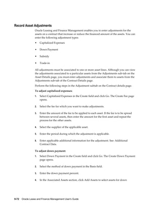 9-72    Oracle Lease and Finance Management User's Guide
Record Asset Adjustments
Oracle Leasing and Finance Management enables you to enter adjustments for the
assets on a contract that increase or reduce the financed amount of the assets. You can
enter the following adjustment types:
• Capitalized Expenses
• Down Payment
• Subsidy
• Trade-in
All adjustments must be associated to one or more asset lines. Although you can view
the adjustments associated to a particular assets from the Adjustments sub-tab on the
Asset Details page, you must enter adjustments and associate them to assets from the
Adjustments sub-tab of the Contract Details page.
Perform the following steps in the Adjustment subtab on the Contract details page.
To adjust capitalized expenses:
1. Select Capitalized Expenses in the Create field and click Go. The Create Fee page
opens.
2. Select the fee for which you want to make adjustments.
3. Enter the amount of the fee to be applied to each asset. If the fee is to be spread
between several assets, then enter the amount for the first asset and repeat the
process for the other assets.
4. Select the supplier of the applicable asset.
5. Enter the period during which the adjustment is applicable.
6. Enter applicable additional information for the adjustment. See: Additional
Contract Data.
To adjust down payment:
1. Select Down Payment in the Create field and click Go. The Create Down Payment
page opens.
2. Select the method of down payment in the Basis field.
3. Enter the down payment percent.
4. In the Associated Assets section, click Add Assets to select assets for down
 
