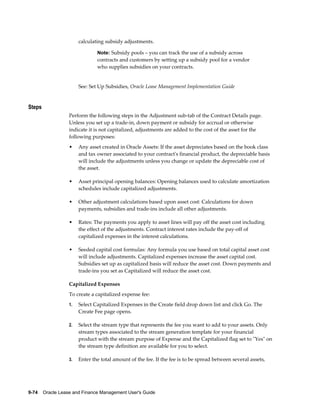 9-74    Oracle Lease and Finance Management User's Guide
calculating subsidy adjustments.
Note: Subsidy pools – you can track the use of a subsidy across
contracts and customers by setting up a subsidy pool for a vendor
who supplies subsidies on your contracts.
See: Set Up Subsidies, Oracle Lease Management Implementation Guide
Steps
Perform the following steps in the Adjustment sub-tab of the Contract Details page.
Unless you set up a trade-in, down payment or subsidy for accrual or otherwise
indicate it is not capitalized, adjustments are added to the cost of the asset for the
following purposes:
• Any asset created in Oracle Assets: If the asset depreciates based on the book class
and tax owner associated to your contract's financial product, the depreciable basis
will include the adjustments unless you change or update the depreciable cost of
the asset.
• Asset principal opening balances: Opening balances used to calculate amortization
schedules include capitalized adjustments.
• Other adjustment calculations based upon asset cost: Calculations for down
payments, subsidies and trade-ins include all other adjustments.
• Rates: The payments you apply to asset lines will pay off the asset cost including
the effect of the adjustments. Contract interest rates include the pay-off of
capitalized expenses in the interest calculations.
• Seeded capital cost formulas: Any formula you use based on total capital asset cost
will include adjustments. Capitalized expenses increase the asset capital cost.
Subsidies set up as capitalized basis will reduce the asset cost. Down payments and
trade-ins you set as Capitalized will reduce the asset cost.
Capitalized Expenses
To create a capitalized expense fee:
1. Select Capitalized Expenses in the Create field drop down list and click Go. The
Create Fee page opens.
2. Select the stream type that represents the fee you want to add to your assets. Only
stream types associated to the stream generation template for your financial
product with the stream purpose of Expense and the Capitalized flag set to "Yes" on
the stream type definition are available for you to select.
3. Enter the total amount of the fee. If the fee is to be spread between several assets,
 