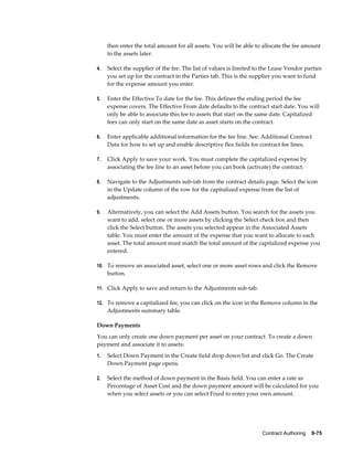 Contract Authoring    9-75
then enter the total amount for all assets. You will be able to allocate the fee amount
to the assets later.
4. Select the supplier of the fee. The list of values is limited to the Lease Vendor parties
you set up for the contract in the Parties tab. This is the supplier you want to fund
for the expense amount you enter.
5. Enter the Effective To date for the fee. This defines the ending period the fee
expense covers. The Effective From date defaults to the contract start date. You will
only be able to associate this fee to assets that start on the same date. Capitalized
fees can only start on the same date as asset starts on the contract.
6. Enter applicable additional information for the fee line. See: Additional Contract
Data for how to set up and enable descriptive flex fields for contract fee lines.
7. Click Apply to save your work. You must complete the capitalized expense by
associating the fee line to an asset before you can book (activate) the contract.
8. Navigate to the Adjustments sub-tab from the contract details page. Select the icon
in the Update column of the row for the capitalized expense from the list of
adjustments.
9. Alternatively, you can select the Add Assets button. You search for the assets you
want to add, select one or more assets by clicking the Select check box and then
click the Select button. The assets you selected appear in the Associated Assets
table. You must enter the amount of the expense that you want to allocate to each
asset. The total amount must match the total amount of the capitalized expense you
entered.
10. To remove an associated asset, select one or more asset rows and click the Remove
button.
11. Click Apply to save and return to the Adjustments sub-tab.
12. To remove a capitalized fee, you can click on the icon in the Remove column in the
Adjustments summary table.
Down Payments
You can only create one down payment per asset on your contract. To create a down
payment and associate it to assets:
1. Select Down Payment in the Create field drop down list and click Go. The Create
Down Payment page opens.
2. Select the method of down payment in the Basis field. You can enter a rate as
Percentage of Asset Cost and the down payment amount will be calculated for you
when you select assets or you can select Fixed to enter your own amount.
 