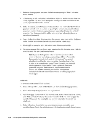 9-76    Oracle Lease and Finance Management User's Guide
3. Enter the down payment percent if the basis was Percentage of Asset Cost or the
Fixed amount.
4. Alternatively, in the Associated Assets section, click Add Assets to select assets for
down payment. You must select the specific assets you want to associate with the
down payment and enter the amount.
5. In the Associated Assets table, you must decide how you want to handle the down
payment for each asset. In addition to updating the amount and calculation basis,
you select whether the down payment amount is capitalized. Select Yes or No. If
you select Yes, the amount will be added to the principal balance (for loans) or
capital cost (for assets).
6. Select the Receiver of the down payment. The receiver is the party, either the Lessor
or the Vendor, who receives the cash payment from the Lessee party.
7. Click Apply to save your work and return to the Adjustment sub-tab.
8. To remove an asset that you do not want associated to this down payment, click the
select the asset row and click Remove button.
Note: If you set the Capitalize value to No, then you must select
Lessor as Receiver and set up a payment type of Down Payment for
the associated assets to book (activate) the contract. You can only
select Receiver of Vendor when you set the Capitalize field to Yes.
In order to set up a payment type of Down Payment, you must add
stream types with the purpose of Down Payment to the stream
generation templates associated with the contract's financial
product. See the Oracle Leasing and Finance Management
Implementation Guide for more information on setting up payment
stream types.
Subsidies
To create a subsidy and associate to assets:
1. Select Subsidy in the Create field and click Go. The Create Subsidy page opens.
2. Select the subsidy that you want to add to your assets.
3. You must apply each subsidy to one or more assets. In the subsidized assets section,
click Add Assets button. Select the asset or assets to which you want to apply the
subsidy. Only assets that are eligible and meet the criteria for the subsidy are
displayed.
4. In the Subsidized Assets table, you can enter an override amount for each
subsidized asset. To see the subsidy amount calculated automatically for each asset,
 