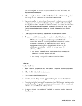 Contract Authoring    9-77
you must complete the process to create a subsidy and view the total on the
Adjustment summary table.
5. Select a party for each subsidized asset. The list of values is limited to the parties
you set up as Lease Vendors in the Parties tab of the contract.
6. If your subsidy has the option for a refund on early termination of a subsidized
asset, you can enter information for refunding the subsidy vendor selected by
clicking the icon in the Party Refund Details column. If you do not enter customer
account details for the subsidized asset, any refund credit will be issued to the
vendor's customer account defined in the contract party record under Billing
Details.
7. Click Apply to save your work and return to the Adjustments sub-tab.
8. To remove a subsidized asset, select the asset row and click the Remove button.
Note: You must set up subsidies before you can add them to a
contract. The attributes you set up on a subsidy determine whether
the subsidy can apply to the assets on your contract, how to
calculate the amount and how to process and account for the
subsidy. You cannot select a subsidy for an asset under the
following conditions:
• The subsidy has applicability criteria that exclude the assets on
the contract that you want to associate.
• The subsidy has expired as of the asset line start date.
Trade-Ins
To adjust trade-ins:
1. Select Trade-ins in the Create field and click Go. The Create Trade-in page opens.
2. Select the date of the trade-in adjustment.
3. Enter a description of the adjustment.
4. Enter the amount of any trade-in applied to the capital amount of your assets.
5. Alternatively, in the Associated Assets section, click Add Assets to select assets for
trade-in. You select the specific assets you want to associate with the trade-in and
enter the amount of the trade-in for each asset.
6. To remove an asset from association to a trade-in, select one or more assets and
click Remove.
 
