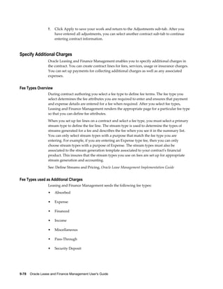 9-78    Oracle Lease and Finance Management User's Guide
7. Click Apply to save your work and return to the Adjustments sub-tab. After you
have entered all adjustments, you can select another contract sub-tab to continue
entering contract information.
Specify Additional Charges
Oracle Leasing and Finance Management enables you to specify additional charges in
the contract. You can create contract lines for fees, services, usage or insurance charges.
You can set up payments for collecting additional charges as well as any associated
expenses.
Fee Types Overview
During contract authoring you select a fee type to define fee terms. The fee type you
select determines the fee attributes you are required to enter and ensures that payment
and expense details are entered for a fee when required. After you select fee types,
Leasing and Finance Management renders the appropriate page for a particular fee type
so that you can define fee attributes.
When you set up fee lines on a contract and select a fee type, you must select a primary
stream type to define the fee line. The stream type is used to determine the types of
streams generated for a fee and describes the fee when you see it in the summary list.
You can only select stream types with a purpose that match the fee type you are
entering. For example, if you are entering an Expense type fee, then you can only
choose stream types with a purpose of Expense. The stream types must also be
associated to the stream generation template associated to your contract's financial
product. This insures that the stream types you use on fees are set up for appropriate
stream generation and accounting.
See: Define Streams and Pricing, Oracle Lease Management Implementation Guide
Fee Types used as Additional Charges
Leasing and Finance Management seeds the following fee types:
• Absorbed
• Expense
• Financed
• Income
• Miscellaneous
• Pass-Through
• Security Deposit
 