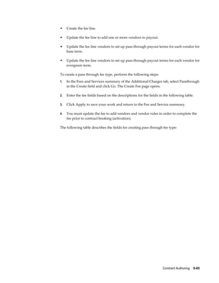 Contract Authoring    9-85
• Create the fee line.
• Update the fee line to add one or more vendors to payout.
• Update the fee line vendors to set up pass through payout terms for each vendor for
base term.
• Update the fee line vendors to set up pass through payout terms for each vendor for
evergreen term.
To create a pass through fee type, perform the following steps:
1. In the Fees and Services summary of the Additional Charges tab, select Passthrough
in the Create field and click Go. The Create Fee page opens.
2. Enter the fee fields based on the descriptions for the fields in the following table.
3. Click Apply to save your work and return to the Fee and Service summary.
4. You must update the fee to add vendors and vendor rules in order to complete the
fee prior to contract booking (activation).
The following table describes the fields for creating pass through fee type:
 