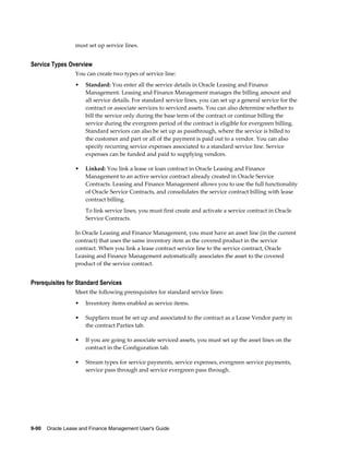 9-90    Oracle Lease and Finance Management User's Guide
must set up service lines.
Service Types Overview
You can create two types of service line:
• Standard: You enter all the service details in Oracle Leasing and Finance
Management. Leasing and Finance Management manages the billing amount and
all service details. For standard service lines, you can set up a general service for the
contract or associate services to serviced assets. You can also determine whether to
bill the service only during the base term of the contract or continue billing the
service during the evergreen period of the contract is eligible for evergreen billing.
Standard services can also be set up as passthrough, where the service is billed to
the customer and part or all of the payment is paid out to a vendor. You can also
specify recurring service expenses associated to a standard service line. Service
expenses can be funded and paid to supplying vendors.
• Linked: You link a lease or loan contract in Oracle Leasing and Finance
Management to an active service contract already created in Oracle Service
Contracts. Leasing and Finance Management allows you to use the full functionality
of Oracle Service Contracts, and consolidates the service contract billing with lease
contract billing.
To link service lines, you must first create and activate a service contract in Oracle
Service Contracts.
In Oracle Leasing and Finance Management, you must have an asset line (in the current
contract) that uses the same inventory item as the covered product in the service
contract. When you link a lease contract service line to the service contract, Oracle
Leasing and Finance Management automatically associates the asset to the covered
product of the service contract.
Prerequisites for Standard Services
Meet the following prerequisites for standard service lines:
• Inventory items enabled as service items.
• Suppliers must be set up and associated to the contract as a Lease Vendor party in
the contract Parties tab.
• If you are going to associate serviced assets, you must set up the asset lines on the
contract in the Configuration tab.
• Stream types for service payments, service expenses, evergreen service payments,
service pass through and service evergreen pass through.
 