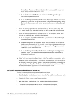 9-92    Oracle Lease and Finance Management User's Guide
Source Date – Payouts are dated on the date they become eligible for payout
based on the Pass Through Payout Basis.
• In the Effective From field, select the date from which the passthrough is
effective during the base period.
• In the Passthrough Stream Type field, select a stream type that will be used on
the invoice transactions for the payouts made to vendors from the list of values.
The list of values contains only stream types with the purpose of Pass Through
Service.
8. If you are creating a passthrough on a service line for the base period only, then
click Apply to save your work and return to the Fees and Services summary table.
9. If you are creating a passthrough on a service line for the evergreen period, then
perform the following steps in the Evergreen section:
• In the Evergreen Payout Basis field, select a payout basis for the passthrough
from the drop-down list.
• If a formula applies to the evergreen period, select it from the list of values in
the Evergreen Formula field. The formula is used to determine the total payout
amount for the service payment in the evergreen period. The payout amount
can be paid to one or more vendors.
• In the Passthrough Stream Type field, select a passthrough stream type from
the list of values. Only stream types with the purpose Pass Through Service
Renewal can be selected.
10. Click Apply to save your work and return to the Fees and Services summary table.
After you receive confirmation of a successfully created service, you can update the
service line to enter pass through vendors, associate serviced assets or enter service
payments. You can also select the Remove icon to delete the service line or click on
the Service Line Name hyperlink to view the service line details.
Set Up Pass Through Vendors for a Standard Service Line
To enter pass through vendors, perform the following steps:
1. Click the Update icon for the service row from the Fees and Services Summary table
2. Click on the Create button in the Vendors section.
3. Select the vendor to whom you want to make pass through payments
4. Click Apply to save your work and return to the service details page.
 