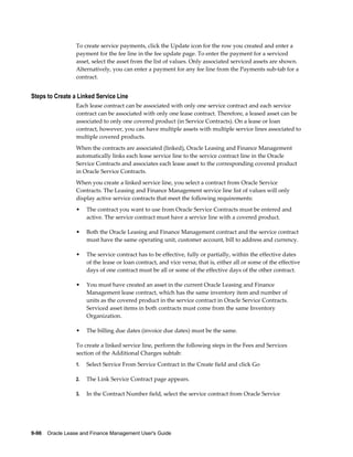 9-96    Oracle Lease and Finance Management User's Guide
To create service payments, click the Update icon for the row you created and enter a
payment for the fee line in the fee update page. To enter the payment for a serviced
asset, select the asset from the list of values. Only associated serviced assets are shown.
Alternatively, you can enter a payment for any fee line from the Payments sub-tab for a
contract.
Steps to Create a Linked Service Line
Each lease contract can be associated with only one service contract and each service
contract can be associated with only one lease contract. Therefore, a leased asset can be
associated to only one covered product (in Service Contracts). On a lease or loan
contract, however, you can have multiple assets with multiple service lines associated to
multiple covered products.
When the contracts are associated (linked), Oracle Leasing and Finance Management
automatically links each lease service line to the service contract line in the Oracle
Service Contracts and associates each lease asset to the corresponding covered product
in Oracle Service Contracts.
When you create a linked service line, you select a contract from Oracle Service
Contracts. The Leasing and Finance Management service line list of values will only
display active service contracts that meet the following requirements:
• The contract you want to use from Oracle Service Contracts must be entered and
active. The service contract must have a service line with a covered product.
• Both the Oracle Leasing and Finance Management contract and the service contract
must have the same operating unit, customer account, bill to address and currency.
• The service contract has to be effective, fully or partially, within the effective dates
of the lease or loan contract, and vice versa; that is, either all or some of the effective
days of one contract must be all or some of the effective days of the other contract.
• You must have created an asset in the current Oracle Leasing and Finance
Management lease contract, which has the same inventory item and number of
units as the covered product in the service contract in Oracle Service Contracts.
Serviced asset items in both contracts must come from the same Inventory
Organization.
• The billing due dates (invoice due dates) must be the same.
To create a linked service line, perform the following steps in the Fees and Services
section of the Additional Charges subtab:
1. Select Service From Service Contract in the Create field and click Go
2. The Link Service Contract page appears.
3. In the Contract Number field, select the service contract from Oracle Service
 
