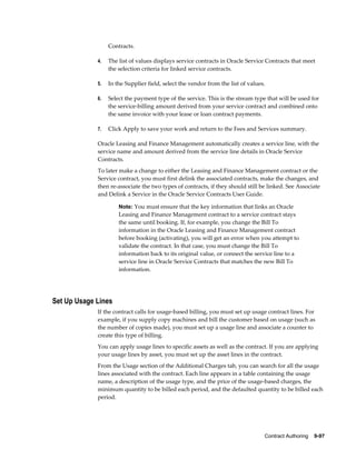 Contract Authoring    9-97
Contracts.
4. The list of values displays service contracts in Oracle Service Contracts that meet
the selection criteria for linked service contracts.
5. In the Supplier field, select the vendor from the list of values.
6. Select the payment type of the service. This is the stream type that will be used for
the service-billing amount derived from your service contract and combined onto
the same invoice with your lease or loan contract payments.
7. Click Apply to save your work and return to the Fees and Services summary.
Oracle Leasing and Finance Management automatically creates a service line, with the
service name and amount derived from the service line details in Oracle Service
Contracts.
To later make a change to either the Leasing and Finance Management contract or the
Service contract, you must first delink the associated contracts, make the changes, and
then re-associate the two types of contracts, if they should still be linked. See Associate
and Delink a Service in the Oracle Service Contracts User Guide.
Note: You must ensure that the key information that links an Oracle
Leasing and Finance Management contract to a service contract stays
the same until booking. If, for example, you change the Bill To
information in the Oracle Leasing and Finance Management contract
before booking (activating), you will get an error when you attempt to
validate the contract. In that case, you must change the Bill To
information back to its original value, or connect the service line to a
service line in Oracle Service Contracts that matches the new Bill To
information.
Set Up Usage Lines
If the contract calls for usage-based billing, you must set up usage contract lines. For
example, if you supply copy machines and bill the customer based on usage (such as
the number of copies made), you must set up a usage line and associate a counter to
create this type of billing.
You can apply usage lines to specific assets as well as the contract. If you are applying
your usage lines by asset, you must set up the asset lines in the contract.
From the Usage section of the Additional Charges tab, you can search for all the usage
lines associated with the contract. Each line appears in a table containing the usage
name, a description of the usage type, and the price of the usage-based charges, the
minimum quantity to be billed each period, and the defaulted quantity to be billed each
period.
 
