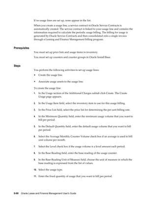 9-98    Oracle Lease and Finance Management User's Guide
If no usage lines are set up, none appear in the list.
When you create a usage line, a service contract in Oracle Service Contracts is
automatically created. The service contract is linked to your usage line and contains the
information required to calculate the periodic usage billing. The billing for usage is
generated by Oracle Service Contracts and then consolidated onto a single invoice
through a Leasing and Finance Management billing program.
Prerequisites
You must set up price lists and usage items in inventory.
You must set up counters and counter groups in Oracle Install Base.
Steps
You perform the following activities to set up usage lines:
• Create the usage line.
• Associate usage assets to the usage line.
To create the usage line:
1. In the Usage section of the Additional Charges subtab click Create. The Create
Usage page appears.
2. In the Usage Item field, select the inventory item to use for this usage billing.
3. In the Price List field, select the price list for determining the per unit billing rate.
4. In the Minimum Quantity field, enter the minimum usage volume that you want to
bill per period.
5. In the Default Quantity field, enter the default usage volume that you want to bill
per period.
6. Select the Average Monthly Counter Volume check box if an average is used to bill
unit volume per month.
7. Select the Level check box if the usage volume is a level amount each period.
8. In the Base Reading field, enter the base reading of the usage counter.
9. In the Base Reading Unit of Measure field, choose the unit of measure in which the
base reading is expressed from the list of values.
10. Select the usage type.
11. Enter the fixed quantity of usage that you want to bill per period.
 