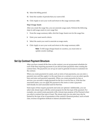Contract Authoring    9-99
12. Select the billing period.
13. Enter the number of periods that you want to bill.
14. Click Apply to save your work and return to the usage summary table.
Step 2 Usage Assets
After you create the usage line, you can associate usage assets. Perform the following
steps to add usage assets to your usage line:
1. From the usage summary table, click the Usage Assets icon for the usage line.
2. Enter your asset search criteria.
3. Select the assets you want to associate as usage assets.
4. Click Apply to save your work and return to the usage summary table.
Note: To bill usage charges based on counters, you must enter or
update counter readings.
Set Up Contract Payment Structure
After you have created all the lines on the contract, you set up payment schedules for
each of the lines requiring payments if you did not enter payments when creating the
contract lines. The payments you set up are used to generate invoices to customers for
the contract.
When you create payments for assets, such as rents or loan payments, you can enter a
payment once and then apply it to the asset lines on a contract or you can select specific
lines and enter each payment separately. When you create payments for fees or
services, you can enter a single payment for the fee or service line or, if the line has
associated assets, you can apply the payment to the assets or enter a payment
individually for each associated asset for that line.
Some types of lines require payments and some are optional. Additionally, you can
select only stream types with the correct purpose for the line type of the payment. For
example, you cannot create payments with a stream type purpose of Fee Payment when
you select a contract line type of Asset. The stream type you can select may also be
limited by the type of fee or parameters of the contract's financial product, such as book
class, revenue recognition method or interest calculation basis.
 