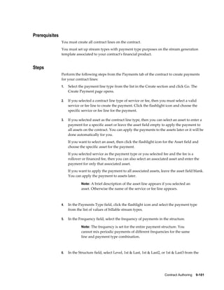 Contract Authoring    9-101
Prerequisites
You must create all contract lines on the contract.
You must set up stream types with payment type purposes on the stream generation
template associated to your contract's financial product.
Steps
Perform the following steps from the Payments tab of the contract to create payments
for your contract lines:
1. Select the payment line type from the list in the Create section and click Go. The
Create Payment page opens.
2. If you selected a contract line type of service or fee, then you must select a valid
service or fee line to create the payment. Click the flashlight icon and choose the
specific service or fee line for the payment.
3. If you selected asset as the contract line type, then you can select an asset to enter a
payment for a specific asset or leave the asset field empty to apply the payment to
all assets on the contract. You can apply the payments to the assets later or it will be
done automatically for you.
If you want to select an asset, then click the flashlight icon for the Asset field and
choose the specific asset for the payment.
If you selected service as the payment type or you selected fee and the fee is a
rollover or financed fee, then you can also select an associated asset and enter the
payment for only that associated asset.
If you want to apply the payment to all associated assets, leave the asset field blank.
You can apply the payment to assets later.
Note: A brief description of the asset line appears if you selected an
asset. Otherwise the name of the service or fee line appears.
4. In the Payments Type field, click the flashlight icon and select the payment type
from the list of values of billable stream types.
5. In the Frequency field, select the frequency of payments in the structure.
Note: The frequency is set for the entire payment structure. You
cannot mix periodic payments of different frequencies for the same
line and payment type combination.
6. In the Structure field, select Level, 1st & Last, 1st & Last2, or 1st & Last3 from the
 
