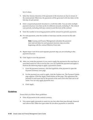 9-102    Oracle Lease and Finance Management User's Guide
list of values.
7. Select the Arrears check box if the payments in the structure are due in arrears of
the rental period. Otherwise, the payments will be generated with due dates on the
first day of each period.
8. Enter a sequenced payment structure in a multi-line table. You can enter multiple
payment structure rows that can be for different amounts, including '0'. The total of
your periods, including stub days cannot exceed the term of the contract.
9. Enter the number of recurring payments and the amount for periodic payments.
10. For stub payments, enter the number of stub days and the amount for the stub
period.
Note: Leasing and Finance Management calculates the payment
start and end dates for each payment structure step you enter
beginning with the contract Effective From date.
11. Repeat steps 9 and 10 for each separate payment step you are including in this
payment structure.
12. Click Apply to save the payment.
13. After you create the payment, if you want to apply the payment to the asset lines or
associated assets for a fee or service line, you can Update the payment and apply it.
Perform the following steps to apply a payment to assets:
1. From the payment summary, click the hyperlink of the payment to open the
Payment summary view page.
2. For the payment you want to apply, click the Update icon. The Payment Update
page appears. Click the Apply Assets button on the page. This apportions the
payment to each asset line by the percent of the asset cost to the total cost of all
assets. You can only apply payments once.
3. Click Apply.
Guidelines
Ensure that you follow these guidelines:
• Enter all payments in the contract currency.
• You cannot apply payments to assets for any fees other than pass through, financed
and rollover fees. Other fee types either do not allow payments or cannot be
 