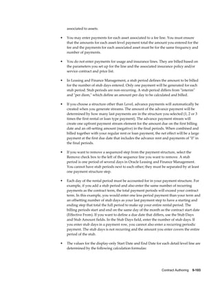 Contract Authoring    9-103
associated to assets.
• You may enter payments for each asset associated to a fee line. You must ensure
that the amounts for each asset-level payment total the amount you entered for the
fee and the payments for each associated asset must be for the same frequency and
number of payments.
• You do not enter payments for usage and insurance lines. They are billed based on
the parameters you set up for the line and the associated insurance policy and/or
service contract and price list.
• In Leasing and Finance Management, a stub period defines the amount to be billed
for the number of stub days entered. Only one payment will be generated for each
stub period. Stub periods are non-recurring. A stub period differs from "interim"
and "per diem," which define an amount per day to be calculated and billed.
• If you choose a structure other than Level, advance payments will automatically be
created when you generate streams. The amount of the advance payment will be
determined by how many last payments are in the structure you selected (1, 2 or 3
times the first rental or loan type payment). The advance payment stream will
create one upfront payment stream element for the amount due on the first billing
date and an off-setting amount (negative) in the final periods. When combined and
billed together with your regular rent or loan payment, the net effect will be a large
payment at the first due date that includes the advance rent and payments of "0" in
the final periods.
• If you want to remove a sequenced step from the payment structure, select the
Remove check box to the left of the sequence line you want to remove. A stub
period is one period of several days in Oracle Leasing and Finance Management.
You cannot have stub periods next to each other; they must be separated by at least
one payment structure step.
• Each day of the rental period must be accounted for in your payment structure. For
example, if you add a stub period and also enter the same number of recurring
payments as the contract term, the total payment periods will exceed your contract
term. In this example, you would enter one less period payment than your term and
an offsetting number of stub days as your last payment step to have a starting and
ending step that total the full period to make up your entire rental period. The
billing periods start and end on the same day of the month as the contract start date
(Effective From). If you want to define a due date that differs, use the Stub Days
and Stub Amount fields. In the Stub Days field, enter the number of stub days. If
you enter stub days in a payment row, you cannot also enter a recurring periodic
payment. The stub days is not recurring and the amount you enter covers the entire
period of the stub.
• The values for the display-only Start Date and End Date for each detail level line are
determined by the following calculation formulas:
 