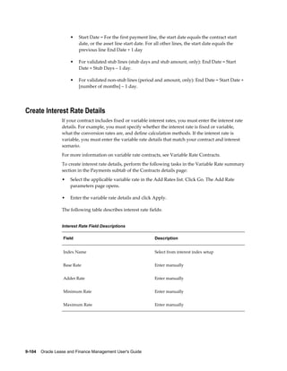 9-104    Oracle Lease and Finance Management User's Guide
• Start Date = For the first payment line, the start date equals the contract start
date, or the asset line start date. For all other lines, the start date equals the
previous line End Date + 1 day
• For validated stub lines (stub days and stub amount, only): End Date = Start
Date + Stub Days – 1 day.
• For validated non-stub lines (period and amount, only): End Date = Start Date +
[number of months] – 1 day.
Create Interest Rate Details
If your contract includes fixed or variable interest rates, you must enter the interest rate
details. For example, you must specify whether the interest rate is fixed or variable,
what the conversion rates are, and define calculation methods. If the interest rate is
variable, you must enter the variable rate details that match your contract and interest
scenario.
For more information on variable rate contracts, see Variable Rate Contracts.
To create interest rate details, perform the following tasks in the Variable Rate summary
section in the Payments subtab of the Contracts details page:
• Select the applicable variable rate in the Add Rates list. Click Go. The Add Rate
parameters page opens.
• Enter the variable rate details and click Apply.
The following table describes interest rate fields:
Interest Rate Field Descriptions
Field Description
Index Name Select from interest index setup
Base Rate Enter manually
Adder Rate Enter manually
Minimum Rate Enter manually
Maximum Rate Enter manually
 