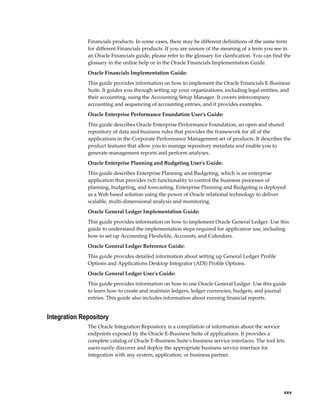     xxv
Financials products. In some cases, there may be different definitions of the same term
for different Financials products. If you are unsure of the meaning of a term you see in
an Oracle Financials guide, please refer to the glossary for clarification. You can find the
glossary in the online help or in the Oracle Financials Implementation Guide.
Oracle Financials Implementation Guide:
This guide provides information on how to implement the Oracle Financials E-Business
Suite. It guides you through setting up your organizations, including legal entities, and
their accounting, using the Accounting Setup Manager. It covers intercompany
accounting and sequencing of accounting entries, and it provides examples.
Oracle Enterprise Performance Foundation User's Guide:
This guide describes Oracle Enterprise Performance Foundation, an open and shared
repository of data and business rules that provides the framework for all of the
applications in the Corporate Performance Management set of products. It describes the
product features that allow you to manage repository metadata and enable you to
generate management reports and perform analyses.
Oracle Enterprise Planning and Budgeting User's Guide:
This guide describes Enterprise Planning and Budgeting, which is an enterprise
application that provides rich functionality to control the business processes of
planning, budgeting, and forecasting. Enterprise Planning and Budgeting is deployed
as a Web based solution using the power of Oracle relational technology to deliver
scalable, multi-dimensional analysis and monitoring.
Oracle General Ledger Implementation Guide:
This guide provides information on how to implement Oracle General Ledger. Use this
guide to understand the implementation steps required for application use, including
how to set up Accounting Flexfields, Accounts, and Calendars.
Oracle General Ledger Reference Guide:
This guide provides detailed information about setting up General Ledger Profile
Options and Applications Desktop Integrator (ADI) Profile Options.
Oracle General Ledger User's Guide:
This guide provides information on how to use Oracle General Ledger. Use this guide
to learn how to create and maintain ledgers, ledger currencies, budgets, and journal
entries. This guide also includes information about running financial reports.
Integration Repository
The Oracle Integration Repository is a compilation of information about the service
endpoints exposed by the Oracle E-Business Suite of applications. It provides a
complete catalog of Oracle E-Business Suite's business service interfaces. The tool lets
users easily discover and deploy the appropriate business service interface for
integration with any system, application, or business partner.
 