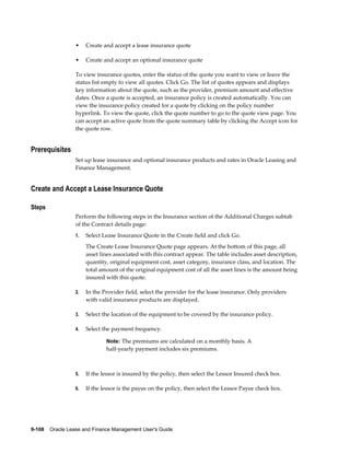 9-108    Oracle Lease and Finance Management User's Guide
• Create and accept a lease insurance quote
• Create and accept an optional insurance quote
To view insurance quotes, enter the status of the quote you want to view or leave the
status list empty to view all quotes. Click Go. The list of quotes appears and displays
key information about the quote, such as the provider, premium amount and effective
dates. Once a quote is accepted, an insurance policy is created automatically. You can
view the insurance policy created for a quote by clicking on the policy number
hyperlink. To view the quote, click the quote number to go to the quote view page. You
can accept an active quote from the quote summary table by clicking the Accept icon for
the quote row.
Prerequisites
Set up lease insurance and optional insurance products and rates in Oracle Leasing and
Finance Management.
Create and Accept a Lease Insurance Quote
Steps
Perform the following steps in the Insurance section of the Additional Charges subtab
of the Contract details page:
1. Select Lease Insurance Quote in the Create field and click Go.
The Create Lease Insurance Quote page appears. At the bottom of this page, all
asset lines associated with this contract appear. The table includes asset description,
quantity, original equipment cost, asset category, insurance class, and location. The
total amount of the original equipment cost of all the asset lines is the amount being
insured with this quote.
2. In the Provider field, select the provider for the lease insurance. Only providers
with valid insurance products are displayed.
3. Select the location of the equipment to be covered by the insurance policy.
4. Select the payment frequency.
Note: The premiums are calculated on a monthly basis. A
half-yearly payment includes six premiums.
5. If the lessor is insured by the policy, then select the Lessor Insured check box.
6. If the lessor is the payee on the policy, then select the Lessor Payee check box.
 
