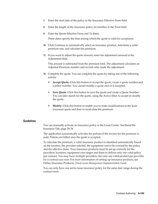 Contract Authoring    9-109
7. Enter the start date of the policy in the Insurance Effective From field.
8. Enter the length of the insurance policy (in months) in the Term field.
9. Enter the Quote Effective From and To dates.
These dates specify the time during which the quote is valid for acceptance.
10. Click Continue to automatically select an insurance product, determine a valid
premium rate, and calculate the premium.
11. If you want to adjust the quote amount, enter the adjustment amount in the
Adjustment field.
This amount is subtracted from the premium total. The adjustment calculates an
Adjusted Premium number and records who made the adjustment.
12. Complete the quote. You can complete the quote by taking one of the following
actions:
• Accept Quote: Click this button to accept the quote, create a quote number and
a policy number. You cannot modify a quote once it is accepted.
• Save Quote: Click this button to save the quote and create a Quote Number.
You can later search for the quote, using the Active filter, to accept or modify
the quote.
• Modify: Click this button to enable you to make modifications to the lease
insurance quote and then to recalculate the premium.
Guidelines
You can manually activate an insurance policy in the Lease Center. SeeAbout the
Insurance Tab, page 29-34.
The application automatically activates the policies if the invoice for the premium is
paid. Policies are billed once the quote is accepted.
To calculate the premium, a valid insurance product is identified automatically based
on the location, the provider selected, the equipment cost to be covered by the policy
and the effective dates. Your insurance products must be set up correctly for the
providers, locations, equipment cost ranges and dates to deliver only one valid policy
per contract. You may have multiple providers, but only one valid product per provider
for a contract can exist. For more information on setting up insurance products, see
Define Insurance Products, Oracle Lease Management Implementation Guide.
You can only have one active lease insurance policy for the same date range during the
contract term.
 