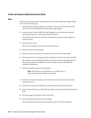 9-110    Oracle Lease and Finance Management User's Guide
Create and Accept an Optional Insurance Quote
Steps
Perform the following steps in the Insurance section of the Additional Charges subtab
of the Contract details page:
1. Select Optional Insurance Quote from the list of values in the Create section and
click Go. The Create Optional Insurance Quote page appears.
2. In the Insurance Product field, click the flashlight icon and choose the optional
insurance product you want to quote for the customer.
The provider and insurance factors for the optional insurance product appear in
read-only fields.
3. Enter the Factor value.
The insurance product you set up determines the factor.
4. Enter the Name of Insured party.
5. Select the location of insurance from the list of values in the Country field.
6. Enter the amount of coverage provided in the policy in the Covered Amount field.
The premium rate (as determined by the factor value and corresponding rates for
the product selected) is multiplied by this coverage amount to determine the
monthly total premium.
7. Select the payment frequency for the policy.
Note: The premiums are calculated on a monthly basis. A
half-yearly payment includes six premiums.
8. If the lessor is the insured party, rather than the customer, then select the Lessor
Insured check box.
9. If the lessor is the payee of the policy, then select the Lessor Payee check box.
10. Enter the date the insurance policy become effective in the Insurance Effective From
field.
11. Enter the length of the policy in the Terms field.
12. Enter the Quote Effective From and To dates.
These dates specify the time during which the quote is valid for acceptance.
 