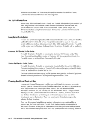 9-112    Oracle Lease and Finance Management User's Guide
flexfields so customers can view them and vendors can view flexfield data in the
Customer Self Service and Vendor Self Service portals.
Set Up Profile Options
Before using additional flexfields in Leasing and Finance Management, you must set up
users, responsibility, and site level profile options to determine who can view and
update additional contract fields in the Lease Center. Profile option setups also
determine whether descriptive flexfields are displayed in Customer Self Service and
Vendor Self Service.
Lease Center Profile Option
To view and update descriptive flexfields on a contract in the Lease Center, set the OKL:
Update Descriptive Flexfields to Yes. This profile option allows users to view and
update additional flexfield data on a contract. If the OKL: Update Descriptive Flexfields
profile option is set to No, then the Lease Center Descriptive flexfields will be read only.
Customer Self Service Profile Option
To enable descriptive flexfields on a contract in Customer Self Service, set the OKL:
View Contract Additional Information in Customer Self Service profile option to Yes.
Flexfields cannot be updated from Customer Self Service.
Vendor Self Service Profile Option
To enable descriptive flexfields on a contract in Vendor Self Service, set the OKL: View
Contract Additional Information in Vendor Self Service profile option to Yes. Flexfields
cannot be updated from Vendor Self Service.
For more information on setting up profile options, see Appendix A - Profile Options in
the Oracle Leasing and Finance Management Implementation Guide
Entering Additional Contract Data
Leasing and Finance Management enables you to add flexfield structures to contract
headers, contract parties, and contract lines for assets, fees, and services. You can setup
more than one structure for any part of the contract that has been enabled for
descriptive flexfields, but you can only use one structure for part of a single contract.
When you see the Additional Information section on a contract, if there is more than
one flexfield structure set up for that part of the contract, you select one of the
structures to use for that section. Then you complete the fields that comprise the
selected flexfield structure.
Once you determine what additional contract information you want to add to a
contract, see theOracle Applications Flexfield Guide for information on using Oracle
descriptive flexfields. When you set up a flexfield structure, you must associate it to a
part of the contract where you want to use it. Set up and enable the following flexfields
 