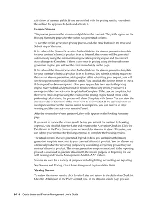 9-118    Oracle Lease and Finance Management User's Guide
calculation of contract yields. If you are satisfied with the pricing results, you submit
the contract for approval to book and activate it.
Generate Streams
This process generates the streams and yields for the contract. The yields appear on the
Booking Summary page after the system has generated streams.
To start the stream generation pricing process, click the Price button on the Price and
Submit step of the train.
If the value of the Stream Generation Method field on the stream generation template
for your contract's financial product is set to Internal, the streams will be generated
automatically using the internal stream generation pricing engine and the contract
status changes to Complete. If there is any error in pricing using the internal stream
generation engine, you will see the error immediately on the page.
If the value of the Stream Generation Method field on the stream generation template
for your contract's financial product is set to External, you submit a pricing request to
the external stream generation pricing engine. After submitting your request, you will
see the request number and a Refresh button. You can click the Refresh button to check
if the request has been completed. Once your request has been sent to the pricing
engine, received back and processed for results without any errors, you receive a
message and the contract status is updated to Complete. If the process completes, but
there were errors in processing the results or the pricing engine found errors while
performing calculations, the process will show Complete with Errors. You can view the
stream results to determine if the errors need to be corrected. If the errors result in an
incomplete contract or the process cannot be completed, you will receive an error
warning and the contract status remains Passed.
After the streams have been generated, the yields appear on the Booking Summary
page.
If you want to review the stream results before you submit the contract for booking
approval, you can click Save for Later and return to the Activation Checklist. Click the
Details icon in the Price Contract row and search for streams to view. Otherwise, you
can submit your contract for booking approval to complete the booking process.
The actual streams that are generated depend on how you configured the stream
generation template associated to your contract's financial product. You can also set up
a financial product for reporting purposes by associating a reporting product to your
contract's financial product. The stream generation template associated to the reporting
product is also used to generate stream with the stream purpose of Reporting for use
with Leasing and Finance Management's Multi-GAAP feature.
Streams are used for a variety of purposes including billing, accounting and reporting.
See: Streams and Pricing, Oracle Lease Management Implementation Guide
Viewing Streams
To review the stream results, click Save for Later and return to the Activation Checklist.
Click the Details icon in the Price Contract row. In the streams search page, you can
 