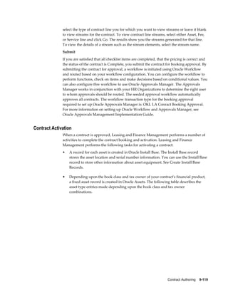 Contract Authoring    9-119
select the type of contract line you for which you want to view streams or leave it blank
to view streams for the contract. To view contract line streams, select either Asset, Fee,
or Service line and click Go. The results show you the streams generated for that line.
To view the details of a stream such as the stream elements, select the stream name.
Submit
If you are satisfied that all checklist items are completed, that the pricing is correct and
the status of the contract is Complete, you submit the contract for booking approval. By
submitting the contract for approval, a workflow is initiated using Oracle Workflow
and routed based on your workflow configuration. You can configure the workflow to
perform functions, check on items and make decisions based on conditional values. You
can also configure thw workflow to use Oracle Approvals Manager. The Approvals
Manager works in conjunction with your HR Organizations to determine the right user
to whom approvals should be routed. The seeded approval workflow automatically
approves all contracts. The workflow transaction type for the booking approval
required to set up Oracle Approvals Manager is: OKL LA Conract Booking Approval.
For more information on setting up Oracle Workflow and Approvals Manager, see
Oracle Approvals Management Implementation Guide.
Contract Activation
When a contract is approved, Leasing and Finance Management performs a number of
activities to complete the contract booking and activation. Leasing and Finance
Management performs the following tasks for activating a contract:
• A record for each asset is created in Oracle Install Base. The Install Base record
stores the asset location and serial number information. You can use the Install Base
record to store other information about asset equipment. See Create Install Base
Records.
• Depending upon the book class and tax owner of your contract's financial product,
a fixed asset record is created in Oracle Assets. The following table describes the
asset type entries made depending upon the book class and tax owner
combinations.
 