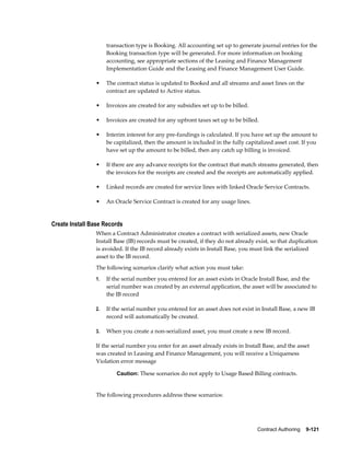 Contract Authoring    9-121
transaction type is Booking. All accounting set up to generate journal entries for the
Booking transaction type will be generated. For more information on booking
accounting, see appropriate sections of the Leasing and Finance Management
Implementation Guide and the Leasing and Finance Management User Guide.
• The contract status is updated to Booked and all streams and asset lines on the
contract are updated to Active status.
• Invoices are created for any subsidies set up to be billed.
• Invoices are created for any upfront taxes set up to be billed.
• Interim interest for any pre-fundings is calculated. If you have set up the amount to
be capitalized, then the amount is included in the fully capitalized asset cost. If you
have set up the amount to be billed, then any catch up billing is invoiced.
• If there are any advance receipts for the contract that match streams generated, then
the invoices for the receipts are created and the receipts are automatically applied.
• Linked records are created for service lines with linked Oracle Service Contracts.
• An Oracle Service Contract is created for any usage lines.
Create Install Base Records
When a Contract Administrator creates a contract with serialized assets, new Oracle
Install Base (IB) records must be created, if they do not already exist, so that duplication
is avoided. If the IB record already exists in Install Base, you must link the serialized
asset to the IB record.
The following scenarios clarify what action you must take:
1. If the serial number you entered for an asset exists in Oracle Install Base, and the
serial number was created by an external application, the asset will be associated to
the IB record
2. If the serial number you entered for an asset does not exist in Install Base, a new IB
record will automatically be created.
3. When you create a non-serialized asset, you must create a new IB record.
If the serial number you enter for an asset already exists in Install Base, and the asset
was created in Leasing and Finance Management, you will receive a Uniqueness
Violation error message
Caution: These scenarios do not apply to Usage Based Billing contracts.
The following procedures address these scenarios:
 