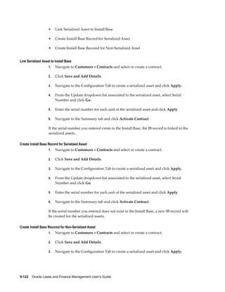 9-122    Oracle Lease and Finance Management User's Guide
• Link Serialized Asset to Install Base
• Create Install Base Record for Serialized Asset
• Create Install Base Recored for Non-Serialized Asset
Link Serialized Asset to Install Base
1. Navigate to Customers > Contracts and select or create a contract.
2. Click Save and Add Details.
3. Navigate to the Configuration Tab to create a serialized asset and click Apply.
4. From the Update dropdown list associated to the serialized asset, select Serial
Number and click Go.
5. Enter the serial number for each unit of the serialized asset and click Apply.
6. Navigate to the Summary tab and click Activate Contract.
If the serial number you entered exists in the Install Base, the IB record is linked to the
serialized assets.
Create Install Base Record for Serialized Asset
1. Navigate to Customers > Contracts and select or create a contract.
2. Click Save and Add Details.
3. Navigate to the Configuration Tab to create a serialized asset and click Apply.
4. From the Update dropdown list associated to the serialized asset, select Serial
Number and click Go.
5. Enter the serial number for each unit of the serialized asset and click Apply.
6. Navigate to the Summary tab and click Activate Contract.
If the serial number you entered does not exist in the Install Base, a new IB record will
be created for the serialized assets.
Create Install Base Recored for Non-Serialized Asset
1. Navigate to Customers > Contracts and select or create a contract.
2. Click Save and Add Details.
3. Navigate to the Configuration Tab to create a serialized asset and click Apply.
 