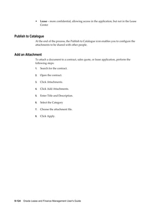 9-124    Oracle Lease and Finance Management User's Guide
• Lease – more confidential, allowing access in the application, but not in the Lease
Center
Publish to Catalogue
At the end of the process, the Publish to Catalogue icon enables you to configure the
attachments to be shared with other people.
Add an Attachment
To attach a document to a contract, sales quote, or lease application, perform the
following steps:
1. Search for the contract.
2. Open the contract.
3. Click Attachments.
4. Click Add Attachments.
5. Enter Title and Description.
6. Select the Category
7. Choose the attachment file.
8. Click Apply.
 