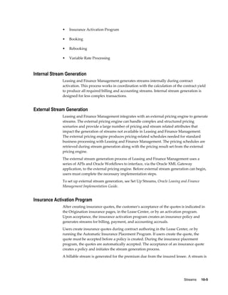 Streams     10-5
• Insurance Activation Program
• Booking
• Rebooking
• Variable Rate Processing
Internal Stream Generation
Leasing and Finance Management generates streams internally during contract
activation. This process works in coordination with the calculation of the contract yield
to produce all required billing and accounting streams. Internal stream generation is
designed for less complex transactions.
External Stream Generation
Leasing and Finance Management integrates with an external pricing engine to generate
streams. The external pricing engine can handle complex and structured pricing
scenarios and provide a large number of pricing and stream related attributes that
impact the generation of streams not available in Leasing and Finance Management.
The external pricing engine produces pricing-related schedules needed for standard
business processing with Leasing and Finance Management. The pricing schedules are
retrieved during stream generation along with the pricing result set from the external
pricing engine.
The external stream generation process of Leasing and Finance Management uses a
series of APIs and Oracle Workflows to interface, via the Oracle XML Gateway
application, to the external pricing engine. Before external stream generation can begin,
users must complete the necessary implementation steps.
To set up external stream generation, see Set Up Streams, Oracle Leasing and Finance
Management Implementation Guide.
Insurance Activation Program
After creating insurance quotes, the customer's acceptance of the quotes is indicated in
the Origination insurance pages, in the Lease Center, or by an activation program.
Upon acceptance, the insurance activation program creates an insurance policy and
generates streams for billing, payment, and accounting accruals.
Users create insurance quotes during contract authoring in the Lease Center, or by
running the Automatic Insurance Placement Program. If users create the quote, the
quote must be accepted before a policy is created. During the insurance placement
program, the quotes are automatically accepted. The acceptance of an insurance quote
creates a policy and initiates the stream generation process.
A billable stream is generated for the premium due from the insured lessee. A stream is
 