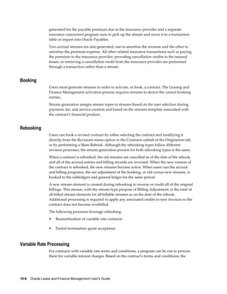 10-6    Oracle Lease and Finance Management User's Guide
generated for the payable premium due to the insurance provider and a separate
insurance concurrent program runs to pick up the stream and move it to a transaction
table or import into Oracle Payables.
Two accrual streams are also generated, one to amortize the revenue and the other to
amortize the premium expense. All other related insurance transactions such as paying
the premium to the insurance provider, providing cancellation credits to the insured
lessee, or retrieving a cancellation credit from the insurance provider are performed
through a transaction rather than a stream.
Booking
Users must generate streams in order to activate, or book, a contract. The Leasing and
Finance Management activation process requires streams to derive the correct booking
entries.
Stream generation assigns stream types to streams based on the user selection during
payment, fee, and service creation and based on the streams template associated with
the contract's financial product.
Rebooking
Users can book a revised contract by either selecting the contract and modifying it
directly from the Revisions menu option in the Contracts subtab of the Origination tab,
or by performing a Mass Rebook. Although the rebooking types follow different
revision processes, the stream generation process for both rebooking types is the same.
When a contract is rebooked, the old streams are cancelled as of the date of the rebook,
and all of the accrual entries and billing records are reversed. When the new version of
the contract is rebooked, the new streams become active. When users run the accrual
and billing programs, the net adjustment of the booking, or old versus new streams, is
booked to the subledgers and general ledger for the same period.
A new stream element is created during rebooking to reverse or credit all of the original
billings. This stream, with the stream type purpose of Billing Adjustment, is the total of
all billed stream elements for all billable streams as on the date of the rebook.
Additional processing is required to apply any associated credits to new invoices so the
contract does not become overbilled.
The following processes leverage rebooking:
• Reamortization of variable rate contracts
• Partial termination quote acceptance
Variable Rate Processing
For contracts with variable rate terms and conditions, a program can be run to process
them for variable interest charges. Based on the contract's terms and conditions, the
 