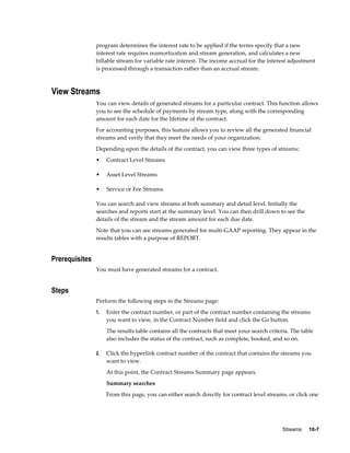 Streams     10-7
program determines the interest rate to be applied if the terms specify that a new
interest rate requires reamortization and stream generation, and calculates a new
billable stream for variable rate interest. The income accrual for the interest adjustment
is processed through a transaction rather than an accrual stream.
View Streams
You can view details of generated streams for a particular contract. This function allows
you to see the schedule of payments by stream type, along with the corresponding
amount for each date for the lifetime of the contract.
For accounting purposes, this feature allows you to review all the generated financial
streams and verify that they meet the needs of your organization.
Depending upon the details of the contract, you can view three types of streams:
• Contract Level Streams
• Asset Level Streams
• Service or Fee Streams
You can search and view streams at both summary and detail level. Initially the
searches and reports start at the summary level. You can then drill down to see the
details of the stream and the stream amount for each due date.
Note that you can see streams generated for multi-GAAP reporting. They appear in the
results tables with a purpose of REPORT.
Prerequisites
You must have generated streams for a contract.
Steps
Perform the following steps in the Streams page:
1. Enter the contract number, or part of the contract number containing the streams
you want to view, in the Contract Number field and click the Go button.
The results table contains all the contracts that meet your search criteria. The table
also includes the status of the contract, such as complete, booked, and so on.
2. Click the hyperlink contract number of the contract that contains the streams you
want to view.
At this point, the Contract Streams Summary page appears.
Summary searches
From this page, you can either search directly for contract level streams, or click one
 