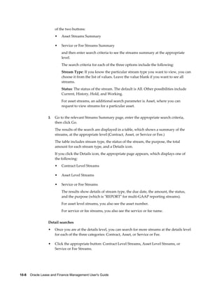 10-8    Oracle Lease and Finance Management User's Guide
of the two buttons:
• Asset Streams Summary
• Service or Fee Streams Summary
and then enter search criteria to see the streams summary at the appropriate
level.
The search criteria for each of the three options include the following:
Stream Type: If you know the particular stream type you want to view, you can
choose it from the list of values. Leave the value blank if you want to see all
streams.
Status: The status of the stream. The default is All. Other possibilities include
Current, History, Hold, and Working.
For asset streams, an additional search parameter is Asset, where you can
request to view streams for a particular asset.
3. Go to the relevant Streams Summary page, enter the appropriate search criteria,
then click Go.
The results of the search are displayed in a table, which shows a summary of the
streams, at the appropriate level (Contract, Asset, or Service or Fee.)
The table includes stream type, the status of the stream, the purpose, the total
amount for each stream type, and a Details icon.
If you click the Details icon, the appropriate page appears, which displays one of
the following:
• Contract Level Streams
• Asset Level Streams
• Service or Fee Streams
The results show details of stream type, the due date, the amount, the status,
and the purpose (which is "REPORT" for multi-GAAP reporting streams).
For asset level streams, you also see the asset number.
For service or fee streams, you also see the service or fee name.
Detail searches
• Once you are at the details level, you can search for more streams at the details level
for each of the three categories: Contract, Asset, or Service or Fee.
• Click the appropriate button: Contract Level Streams, Asset Level Streams, or
Service or Fee Streams.
 