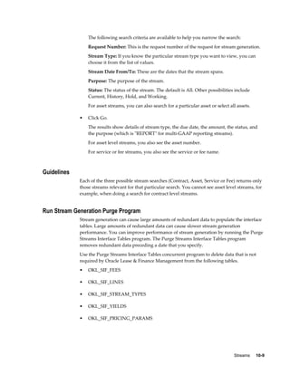 Streams     10-9
The following search criteria are available to help you narrow the search:
Request Number: This is the request number of the request for stream generation.
Stream Type: If you know the particular stream type you want to view, you can
choose it from the list of values.
Stream Date From/To: These are the dates that the stream spans.
Purpose: The purpose of the stream.
Status: The status of the stream. The default is All. Other possibilities include
Current, History, Hold, and Working.
For asset streams, you can also search for a particular asset or select all assets.
• Click Go.
The results show details of stream type, the due date, the amount, the status, and
the purpose (which is "REPORT" for multi-GAAP reporting streams).
For asset level streams, you also see the asset number.
For service or fee streams, you also see the service or fee name.
Guidelines
Each of the three possible stream searches (Contract, Asset, Service or Fee) returns only
those streams relevant for that particular search. You cannot see asset level streams, for
example, when doing a search for contract level streams.
Run Stream Generation Purge Program
Stream generation can cause large amounts of redundant data to populate the interface
tables. Large amounts of redundant data can cause slower stream generation
performance. You can improve performance of stream generation by running the Purge
Streams Interface Tables program. The Purge Streams Interface Tables program
removes redundant data preceding a date that you specify.
Use the Purge Streams Interface Tables concurrent program to delete data that is not
required by Oracle Lease & Finance Management from the following tables.
• OKL_SIF_FEES
• OKL_SIF_LINES
• OKL_SIF_STREAM_TYPES
• OKL_SIF_YIELDS
• OKL_SIF_PRICING_PARAMS
 