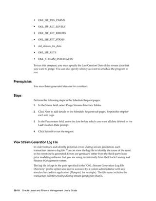 10-10    Oracle Lease and Finance Management User's Guide
• OKL_SIF_TRX_PARMS
• OKL_SIF_RET_LEVELS
• OKL_SIF_RET_ERRORS
• OKL_SIF_RET_STRMS
• okl_stream_trx_data
• OKL_SIF_RETS
• OKL_STREAM_INTERFACES
To run this program, you must specify the Last Creation Date of the stream data that
you want to purge. You can also specify when you want to schedule the program to
run.
Prerequisites
You must have generated streams for a contract.
Steps
Perform the following steps in the Schedule Request pages:
1. In the Name field, select Purge Streams Interface Tables.
2. Click Next to add details in the Schedule Request sub pages. Repeat this step for
each sub page.
3. In the Parameters field, enter the date before which you want all data deleted in the
Last Creation Date prompt.
4. Click Submit to run the request.
View Stream Generation Log File
In order to track and identify potential errors during stream generation, each
transaction creates a log file. You can view the log file to identify the cause of the error,
in the event one is generated. Errors are generated either from the third-party lease
price modeling software that you are using, or internally from the Oracle Leasing and
Finance Management system.
The log file is kept in the path specified in the "OKL: Stream Generation Log File
Directory" profile option and can be accessed by a system administrator with any
standard text editor application (Notepad, for example). The file name includes the
transaction number created during stream generation (that is,
 
