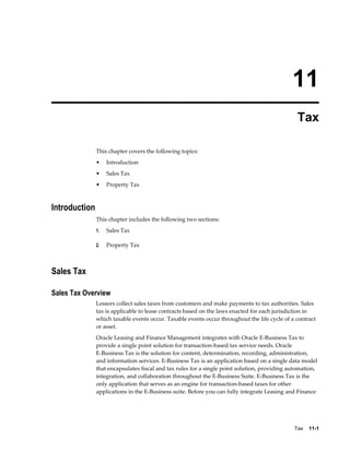 Tax    11-1
11
Tax
This chapter covers the following topics:
• Introduction
• Sales Tax
• Property Tax
Introduction
This chapter includes the following two sections:
1. Sales Tax
2. Property Tax
Sales Tax
Sales Tax Overview
Lessors collect sales taxes from customers and make payments to tax authorities. Sales
tax is applicable to lease contracts based on the laws enacted for each jurisdiction in
which taxable events occur. Taxable events occur throughout the life cycle of a contract
or asset.
Oracle Leasing and Finance Management integrates with Oracle E-Business Tax to
provide a single point solution for transaction-based tax service needs. Oracle
E-Business Tax is the solution for content, determination, recording, administration,
and information services. E-Business Tax is an application based on a single data model
that encapsulates fiscal and tax rules for a single point solution, providing automation,
integration, and collaboration throughout the E-Business Suite. E-Business Tax is the
only application that serves as an engine for transaction-based taxes for other
applications in the E-Business suite. Before you can fully integrate Leasing and Finance
 
