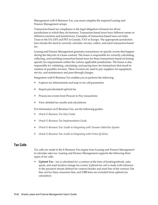 11-2    Oracle Lease and Finance Management User's Guide
Management with E-Business Tax, you must complete the required Leasing and
Finance Management setups.
Transaction-based tax compliance is the legal obligation of lessors for all tax
jurisdictions in which they do business. Transaction based taxes have different names in
different countries and jurisdictions. Examples of transaction-based taxes are Sales
Taxes in the US, GST and PST in Canada, VAT in Europe. The appropriate jurisdiction
laws dictate the need to correctly calculate, invoice, collect, and remit transaction-based
tax.
Leasing and Finance Management generates transactions on specific events that happen
during the lifecycle of a lease contract. The lessor is responsible for correctly calculating,
collecting, and remitting transaction-based taxes for these transactions based on leasing
specific tax requirements within the various applicable jurisdictions. The lessor is also
responsible for validating, calculating, and paying taxes for transactions that result in
creation of payables invoices. These invoices are used to pay suppliers for equipment,
service, and maintenance and pass-through charges.
Integration with E-Business Tax enables you to perform the following:
• Capture tax determinants and map to tax call parameters
• Import precalculated upfront tax
• Process tax events from Procure to Pay transactions
• View detailed tax results and calculations
For information on E-Business Tax, see the following guides:
• Oracle E-Business Tax User Guide
• Oracle E-Business Tax Implementation Guide
• Oracle E-Business Tax: Guide to Integrating with Taxware Sales/Use System
• Oracle E-Business Tax: Guide to Integrating with Vertex Q-Series
Tax Calls
Tax calls are made to the E-Business Tax engine from Leasing and Finance Management
to calculate sales tax. Leasing and Finance Management supports the following three
types of tax calls:
• Upfront Tax – tax is calculated for a contract at the time of booking/rebook, sales
quote, and asset location change tax events. Upfront tax call is made with reference
to the payment stream defined for contract header and asset line of the contract. Fee
line, service lines, insurance line, and UBB lines are excluded from upfront tax
calculation.
 