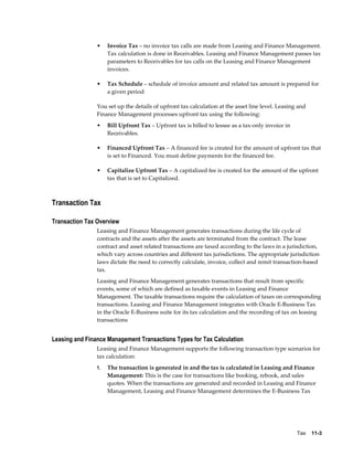Tax    11-3
• Invoice Tax – no invoice tax calls are made from Leasing and Finance Management.
Tax calculation is done in Receivables. Leasing and Finance Management passes tax
parameters to Receivables for tax calls on the Leasing and Finance Management
invoices.
• Tax Schedule – schedule of invoice amount and related tax amount is prepared for
a given period
You set up the details of upfront tax calculation at the asset line level. Leasing and
Finance Management processes upfront tax using the following:
• Bill Upfront Tax – Upfront tax is billed to lessee as a tax-only invoice in
Receivables.
• Financed Upfront Tax – A financed fee is created for the amount of upfront tax that
is set to Financed. You must define payments for the financed fee.
• Capitalize Upfront Tax – A capitalized fee is created for the amount of the upfront
tax that is set to Capitalized.
Transaction Tax
Transaction Tax Overview
Leasing and Finance Management generates transactions during the life cycle of
contracts and the assets after the assets are terminated from the contract. The lease
contract and asset related transactions are taxed according to the laws in a jurisdiction,
which vary across countries and different tax jurisdictions. The appropriate jurisdiction
laws dictate the need to correctly calculate, invoice, collect and remit transaction-based
tax.
Leasing and Finance Management generates transactions that result from specific
events, some of which are defined as taxable events in Leasing and Finance
Management. The taxable transactions require the calculation of taxes on corresponding
transactions. Leasing and Finance Management integrates with Oracle E-Business Tax
in the Oracle E-Business suite for its tax calculation and the recording of tax on leasing
transactions
Leasing and Finance Management Transactions Types for Tax Calculation
Leasing and Finance Management supports the following transaction type scenarios for
tax calculation:
1. The transaction is generated in and the tax is calculated in Leasing and Finance
Management: This is the case for transactions like booking, rebook, and sales
quotes. When the transactions are generated and recorded in Leasing and Finance
Management, Leasing and Finance Management determines the E-Business Tax
 