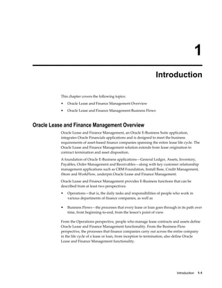 Introduction    1-1
1
Introduction
This chapter covers the following topics:
• Oracle Lease and Finance Management Overview
• Oracle Lease and Finance Management Business Flows
Oracle Lease and Finance Management Overview
Oracle Lease and Finance Management, an Oracle E-Business Suite application,
integrates Oracle Financials applications and is designed to meet the business
requirements of asset-based finance companies spanning the entire lease life cycle. The
Oracle Lease and Finance Management solution extends from lease origination to
contract termination and asset disposition.
A foundation of Oracle E-Business applications—General Ledger, Assets, Inventory,
Payables, Order Management and Receivables—along with key customer relationship
management applications such as CRM Foundation, Install Base, Credit Management,
iStore and WorkFlow, underpin Oracle Lease and Finance Management.
Oracle Lease and Finance Management provides E-Business functions that can be
described from at least two perspectives:
• Operations—that is, the daily tasks and responsibilities of people who work in
various departments of finance companies, as well as
• Business Flows—the processes that every lease or loan goes through in its path over
time, from beginning-to-end, from the lessor's point of view.
From the Operations perspective, people who manage lease contracts and assets define
Oracle Lease and Finance Management functionality. From the Business Flow
perspective, the processes that finance companies carry out across the entire company
in the life cycle of a lease or loan, from inception to termination, also define Oracle
Lease and Finance Management functionality.
 