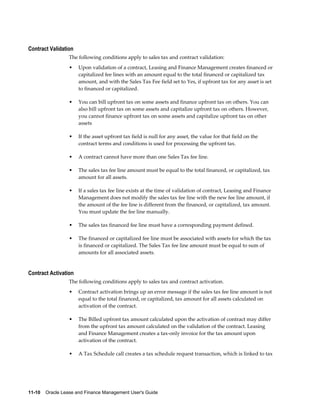 11-10    Oracle Lease and Finance Management User's Guide
Contract Validation
The following conditions apply to sales tax and contract validation:
• Upon validation of a contract, Leasing and Finance Management creates financed or
capitalized fee lines with an amount equal to the total financed or capitalized tax
amount, and with the Sales Tax Fee field set to Yes, if upfront tax for any asset is set
to financed or capitalized.
• You can bill upfront tax on some assets and finance upfront tax on others. You can
also bill upfront tax on some assets and capitalize upfront tax on others. However,
you cannot finance upfront tax on some assets and capitalize upfront tax on other
assets
• If the asset upfront tax field is null for any asset, the value for that field on the
contract terms and conditions is used for processing the upfront tax.
• A contract cannot have more than one Sales Tax fee line.
• The sales tax fee line amount must be equal to the total financed, or capitalized, tax
amount for all assets.
• If a sales tax fee line exists at the time of validation of contract, Leasing and Finance
Management does not modify the sales tax fee line with the new fee line amount, if
the amount of the fee line is different from the financed, or capitalized, tax amount.
You must update the fee line manually.
• The sales tax financed fee line must have a corresponding payment defined.
• The financed or capitalized fee line must be associated with assets for which the tax
is financed or capitalized. The Sales Tax fee line amount must be equal to sum of
amounts for all associated assets.
Contract Activation
The following conditions apply to sales tax and contract activation.
• Contract activation brings up an error message if the sales tax fee line amount is not
equal to the total financed, or capitalized, tax amount for all assets calculated on
activation of the contract.
• The Billed upfront tax amount calculated upon the activation of contract may differ
from the upfront tax amount calculated on the validation of the contract. Leasing
and Finance Management creates a tax-only invoice for the tax amount upon
activation of the contract.
• A Tax Schedule call creates a tax schedule request transaction, which is linked to tax
 