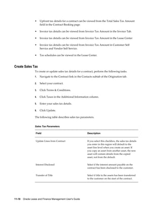 11-18    Oracle Lease and Finance Management User's Guide
• Upfront tax details for a contract can be viewed from the Total Sales Tax Amount
field in the Contract Booking page.
• Invoice tax details can be viewed from Invoice Tax Amount in the Invoice Tab.
• Invoice tax details can be viewed from Invoice Tax Amount in the Lease Center
• Invoice tax details can be viewed from Invoice Tax Amount in Customer Self
Service and Vendor Self Service.
• Tax schedules can be viewed in the Lease Center.
Create Sales Tax
To create or update sales tax details for a contract, perform the following tasks.
1. Navigate to the Contract link in the Contacts subtab of the Origination tab.
2. Select your contract.
3. Click Terms & Conditions.
4. Click Taxes in the Additional Information column.
5. Enter your sales tax details.
6. Click Update.
The following table describes sales tax parameters.
Sales Tax Parameters
Field Description
Update Lines from Contract If you select this checkbox, the sales tax details
you enter in this region will default to the
asset line level when you create an asset. If
you copy an asset from another asset, the new
asset will contain details from the copied
asset, not from the default.
Interest Disclosed Select if the interest amount payable on the
contract has been disclosed to the customer.
Transfer of Title Select if title to the assets has been transferred
to the customer on the start of the contract.
 