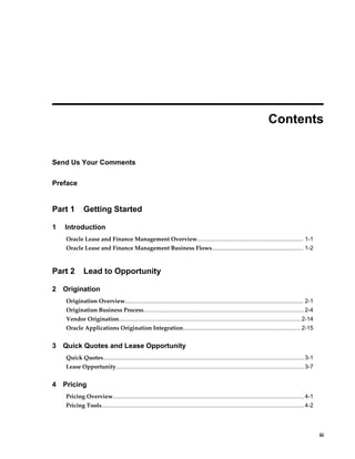     iii
 
Contents
Send Us Your Comments
Preface
Part 1 Getting Started
1 Introduction
Oracle Lease and Finance Management Overview.................................................................. 1-1
Oracle Lease and Finance Management Business Flows......................................................... 1-2
Part 2 Lead to Opportunity
2 Origination
Origination Overview............................................................................................................... 2-1
Origination Business Process....................................................................................................2-4
Vendor Origination................................................................................................................. 2-14
Oracle Applications Origination Integration......................................................................... 2-15
3 Quick Quotes and Lease Opportunity
Quick Quotes............................................................................................................................. 3-1
Lease Opportunity..................................................................................................................... 3-7
4 Pricing
Pricing Overview....................................................................................................................... 4-1
Pricing Tools.............................................................................................................................. 4-2
 