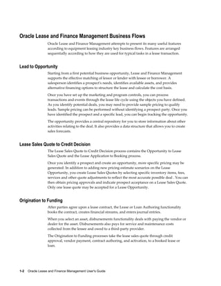1-2    Oracle Lease and Finance Management User's Guide
Oracle Lease and Finance Management Business Flows
Oracle Lease and Finance Management attempts to present its many useful features
according to equipment leasing industry key business flows. Features are arranged
sequentially according to how they are used for typical tasks in a lease transaction.
Lead to Opportunity
Starting from a first potential business opportunity, Lease and Finance Management
supports the effective matching of lessor or lender with lessee or borrower. A
salesperson identifies a prospect's needs, identifies available assets, and provides
alternative financing options to structure the lease and calculate the cost basis.
Once you have set up the marketing and program controls, you can process
transactions and events through the lease life cycle using the objects you have defined.
As you identify potential deals, you may need to provide sample pricing to qualify
leads. Sample pricing can be performed without identifying a prospect party. Once you
have identified the prospect and a specific lead, you can begin tracking the opportunity.
The opportunity provides a central repository for you to store information about other
activities relating to the deal. It also provides a data structure that allows you to create
sales forecasts.
Lease Sales Quote to Credit Decision
The Lease Sales Quote to Credit Decision process contains the Opportunity to Lease
Sales Quote and the Lease Application to Booking process.
Once you identify a prospect and create an opportunity, more specific pricing may be
generated. In addition to adding new pricing estimate scenarios on the Lease
Opportunity, you create Lease Sales Quotes by selecting specific inventory items, fees,
services and other quote adjustments to reflect the most accurate possible deal . You can
then obtain pricing approvals and indicate prospect acceptance on a Lease Sales Quote.
Only one lease quote may be accepted for a Lease Opportunity.
Origination to Funding
After parties agree upon a lease contract, the Lease or Loan Authoring functionality
books the contract, creates financial streams, and enters journal entries.
When you select an asset, disbursements functionality deals with paying the vendor or
dealer for the asset. Disbursements also pays for service and maintenance costs
collected from the lessee and owed to a third-party provider.
The Origination to Funding processes take the lease sales quote through credit
approval, vendor payment, contract authoring, and activation, to a booked lease or
loan.
 