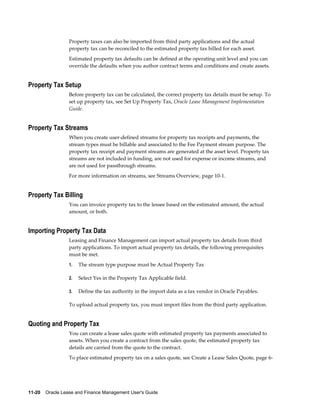11-20    Oracle Lease and Finance Management User's Guide
Property taxes can also be imported from third party applications and the actual
property tax can be reconciled to the estimated property tax billed for each asset.
Estimated property tax defaults can be defined at the operating unit level and you can
override the defaults when you author contract terms and conditions and create assets.
Property Tax Setup
Before property tax can be calculated, the correct property tax details must be setup. To
set up property tax, see Set Up Property Tax, Oracle Lease Management Implementation
Guide.
Property Tax Streams
When you create user-defined streams for property tax receipts and payments, the
stream types must be billable and associated to the Fee Payment stream purpose. The
property tax receipt and payment streams are generated at the asset level. Property tax
streams are not included in funding, are not used for expense or income streams, and
are not used for passthrough streams.
For more information on streams, see Streams Overview, page 10-1.
Property Tax Billing
You can invoice property tax to the lessee based on the estimated amount, the actual
amount, or both.
Importing Property Tax Data
Leasing and Finance Management can import actual property tax details from third
party applications. To import actual property tax details, the following prerequisites
must be met.
1. The stream type purpose must be Actual Property Tax
2. Select Yes in the Property Tax Applicable field.
3. Define the tax authority in the import data as a tax vendor in Oracle Payables.
To upload actual property tax, you must import files from the third party application.
Quoting and Property Tax
You can create a lease sales quote with estimated property tax payments associated to
assets. When you create a contract from the sales quote, the estimated property tax
details are carried from the quote to the contract.
To place estimated property tax on a sales quote, see Create a Lease Sales Quote, page 6-
 