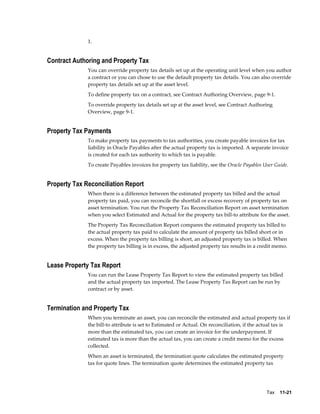 Tax    11-21
1.
Contract Authoring and Property Tax
You can override property tax details set up at the operating unit level when you author
a contract or you can chose to use the default property tax details. You can also override
property tax details set up at the asset level.
To define property tax on a contract, see Contract Authoring Overview, page 9-1.
To override property tax details set up at the asset level, see Contract Authoring
Overview, page 9-1.
Property Tax Payments
To make property tax payments to tax authorities, you create payable invoices for tax
liability in Oracle Payables after the actual property tax is imported. A separate invoice
is created for each tax authority to which tax is payable.
To create Payables invoices for property tax liability, see the Oracle Payables User Guide.
Property Tax Reconciliation Report
When there is a difference between the estimated property tax billed and the actual
property tax paid, you can reconcile the shortfall or excess recovery of property tax on
asset termination. You run the Property Tax Reconciliation Report on asset termination
when you select Estimated and Actual for the property tax bill-to attribute for the asset.
The Property Tax Reconciliation Report compares the estimated property tax billed to
the actual property tax paid to calculate the amount of property tax billed short or in
excess. When the property tax billing is short, an adjusted property tax is billed. When
the property tax billing is in excess, the adjusted property tax results in a credit memo.
Lease Property Tax Report
You can run the Lease Property Tax Report to view the estimated property tax billed
and the actual property tax imported. The Lease Property Tax Report can be run by
contract or by asset.
Termination and Property Tax
When you terminate an asset, you can reconcile the estimated and actual property tax if
the bill-to attribute is set to Estimated or Actual. On reconciliation, if the actual tax is
more than the estimated tax, you can create an invoice for the underpayment. If
estimated tax is more than the actual tax, you can create a credit memo for the excess
collected.
When an asset is terminated, the termination quote calculates the estimated property
tax for quote lines. The termination quote determines the estimated property tax
 