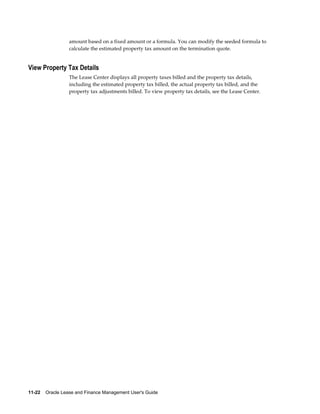 11-22    Oracle Lease and Finance Management User's Guide
amount based on a fixed amount or a formula. You can modify the seeded formula to
calculate the estimated property tax amount on the termination quote.
View Property Tax Details
The Lease Center displays all property taxes billed and the property tax details,
including the estimated property tax billed, the actual property tax billed, and the
property tax adjustments billed. To view property tax details, see the Lease Center.
 