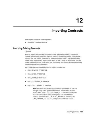 Importing Contracts    12-1
12
Importing Contracts
This chapter covers the following topics:
• Importing Existing Contracts
Importing Existing Contracts
Optional
You can import existing contracts from external systems into Oracle Leasing and
Finance Management using Oracle's open interface tables functionality. This process
requires that you upload your contract information into Oracle's five open interface
tables, using any standard import utility, such as SQL*Loader, at which time you can
import information from those tables into the Leasing and Finance Management tables
based on user-defined parameters.
The Oracle open interface tables used to import contracts are:
• OKL_HEADER_INTERFACE
• OKL_LINES_INTERFACE
• OKL_TERMS_INTERFACE
• OKL_PAYMENTS_INTERFACE
• OKL_PARTY_ROLES_INTERFACE
Note: You must include the legacy contract number for all data you
are uploading to the open interface tables. This number must be
stored in the "CONTRACT_NUMBER_OLD" column of each of the
five tables and serves as the primary key. You can add a new
contract number in the "CONTRACT_NUMBER" column of the
OKL_HEADER_INTERFACE, or if you leave it blank, Oracle
 