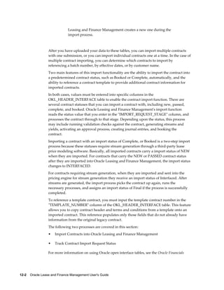 12-2    Oracle Lease and Finance Management User's Guide
Leasing and Finance Management creates a new one during the
import process.
After you have uploaded your data to these tables, you can import multiple contracts
with one submission, or you can import individual contracts one at a time. In the case of
multiple contract importing, you can determine which contracts to import by
referencing a batch number, by effective dates, or by customer name.
Two main features of this import functionality are the ability to import the contract into
a predetermined contract status, such as Booked or Complete, automatically, and the
ability to reference a contract template to provide additional contract information for
imported contracts.
In both cases, values must be entered into specific columns in the
OKL_HEADER_INTERFACE table to enable the contract import function. There are
several contract statuses that you can import a contract with, including new, passed,
complete, and booked. Oracle Leasing and Finance Management's import function
reads the status value that you enter in the "IMPORT_REQUEST_STAGE" column, and
processes the contract through to that stage. Depending upon the status, this process
may include running validation checks against the contract, generating streams and
yields, activating an approval process, creating journal entries, and booking the
contract.
Importing a contract with an import status of Complete, or Booked is a two-step import
process because these statuses require stream generation through a third-party lease
price modeling software. Basically, all imported contracts carry a import status of NEW
when they are imported. For contracts that carry the NEW or PASSED contract status
after they are imported into Oracle Leasing and Finance Management, the import status
changes to INTERFACED.
For contracts requiring stream generation, when they are imported and sent into the
pricing engine for stream generation they receive an import status of Interfaced. After
streams are generated, the import process picks the contract up again, runs the
necessary processes, and assigns an import status of Final if the process is successfully
completed.
To reference a template contract, you must input the template contract number in the
"TEMPLATE_NUMBER" column of the OKL_HEADER_INTERFACE table. This feature
allows you to copy contract header and terms and conditions from a template onto an
imported contract. This reference populates only those fields that do not already have
information from the original legacy contract.
The following two processes are covered in this section:
• Import Contracts into Oracle Leasing and Finance Management
• Track Contract Import Request Status
For more information on using Oracle open interface tables, see the Oracle Financials
 