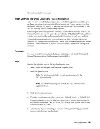 Importing Contracts    12-3
Open Interfaces Reference manual.
Import Contracts into Oracle Leasing and Finance Management
After you have uploaded all your legacy data to the Oracle open interface tables, you
can begin importing the contracts into Oracle Leasing and Finance Management. You
can import contracts in a number of ways, such as referencing a batch number, by start
and end dates, by contract number, or by customer.
Contract Open Interface supports the creation of a contract with multiple tax books on
the asset. For this, line records need to be created in the OKL_LINES_INTERFACE table
with the same asset number and corporate book information for each asset tax book.
Two main features of this import functionality are the ability to import the contract
automatically into a predetermined contract status, such as Booked or Complete, and to
reference a contract template to provide additional contract information for imported
contracts.
Prerequisites
You must upload the contract data that you want to import into Oracle Leasing and
Finance Management into the Oracle open interface tables.
Steps
Perform the following steps in the Schedule Request page:
1. Select Lease Contract Open Interface as the program name.
2. Select the operating unit.
Note: The list of values includes operating units assigned to the
MO: Security profile.
Note: The selected operating unit restricts the valid list of values in
applicable fields.
3. Click Next to add parameters.
4. If you are importing contracts by a batch, enter the batch number in the Batch field.
If you intend to import contracts by batch, you must include the batch number in
the correct column in the OKL_HEADER_INTERFACE table for each contract you
want to include in the batch.
5. Alternatively, if you want to import a specific contract, enter the legacy contract
number in the Contract Number field.
 