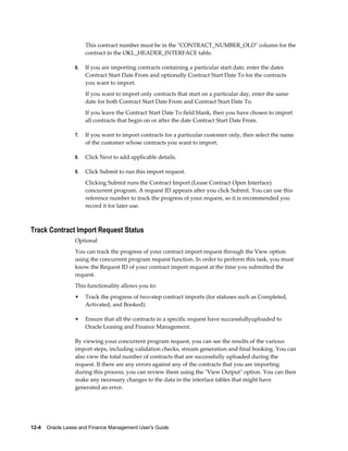 12-4    Oracle Lease and Finance Management User's Guide
This contract number must be in the "CONTRACT_NUMBER_OLD" column for the
contract in the OKL_HEADER_INTERFACE table.
6. If you are importing contracts containing a particular start date, enter the dates
Contract Start Date From and optionally Contract Start Date To for the contracts
you want to import.
If you want to import only contracts that start on a particular day, enter the same
date for both Contract Start Date From and Contract Start Date To.
If you leave the Contract Start Date To field blank, then you have chosen to import
all contracts that begin on or after the date Contract Start Date From.
7. If you want to import contracts for a particular customer only, then select the name
of the customer whose contracts you want to import.
8. Click Next to add applicable details.
9. Click Submit to run this import request.
Clicking Submit runs the Contract Import (Lease Contract Open Interface)
concurrent program. A request ID appears after you click Submit. You can use this
reference number to track the progress of your request, so it is recommended you
record it for later use.
Track Contract Import Request Status
Optional
You can track the progress of your contract import request through the View option
using the concurrent program request function. In order to perform this task, you must
know the Request ID of your contract import request at the time you submitted the
request.
This functionality allows you to:
• Track the progress of two-step contract imports (for statuses such as Completed,
Activated, and Booked).
• Ensure that all the contracts in a specific request have successfullyuploaded to
Oracle Leasing and Finance Management.
By viewing your concurrent program request, you can see the results of the various
import steps, including validation checks, stream generation and final booking. You can
also view the total number of contracts that are successfully uploaded during the
request. If there are any errors against any of the contracts that you are importing
during this process, you can review them using the "View Output" option. You can then
make any necessary changes to the data in the interface tables that might have
generated an error.
 